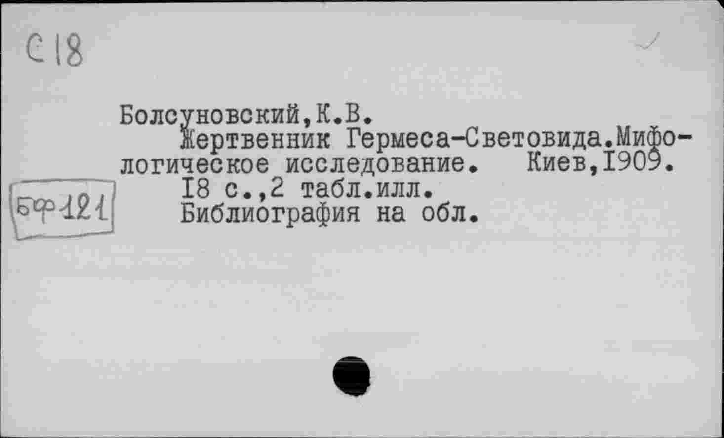 ﻿с 18

Болсуновский,К.В.
Жертвенник Гермеса-Световида.Мифологическое исследование. Киев,1909.
18 с.,2 табл.илл.
Библиография на обл.